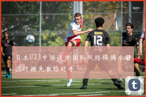 日本U23中场谈中国队风格强调冷静应对避免激怒对手