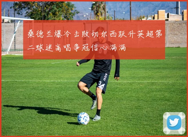 桑德兰爆冷击败切尔西跃升英超第二球迷高唱争冠信心满满