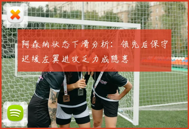 阿森纳状态下滑分析：领先后保守迟缓左翼进攻乏力成隐患