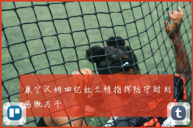 康宁汉姆回忆杜兰特指挥防守时刻感慨万千