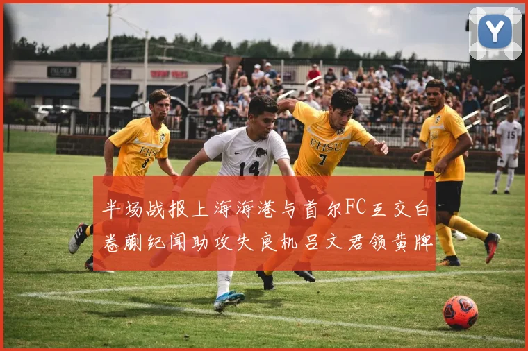 半场战报上海海港与首尔FC互交白卷蒯纪闻助攻失良机吕文君领黄牌