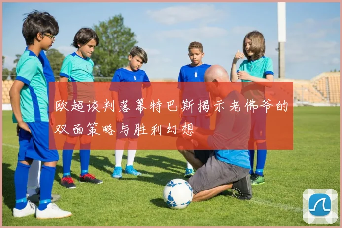 欧超谈判落幕特巴斯揭示老佛爷的双面策略与胜利幻想