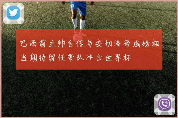 巴西前主帅自信与安切洛蒂成绩相当期待留任带队冲击世界杯
