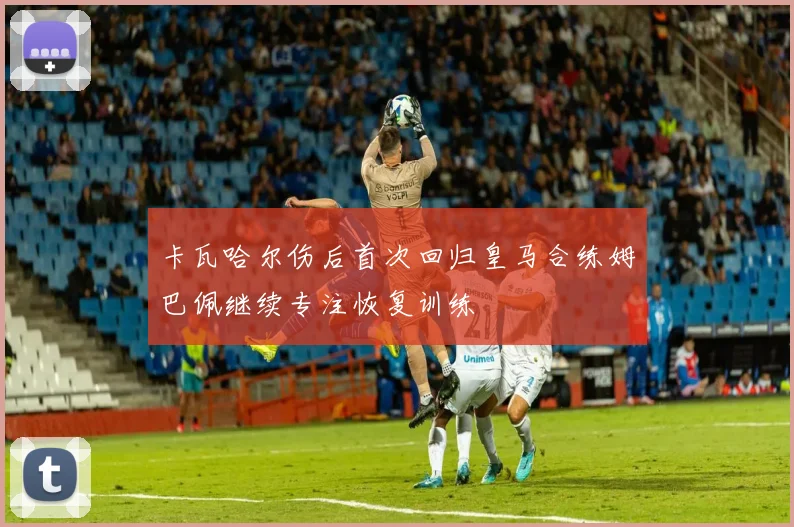 卡瓦哈尔伤后首次回归皇马合练姆巴佩继续专注恢复训练