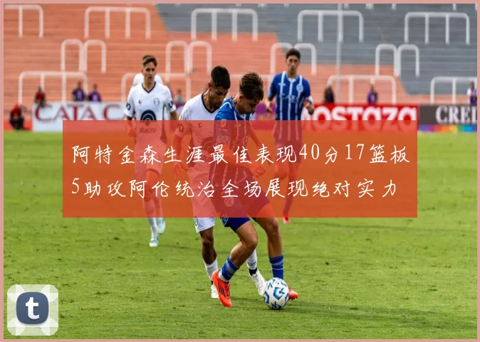 阿特金森生涯最佳表现40分17篮板5助攻阿伦统治全场展现绝对实力