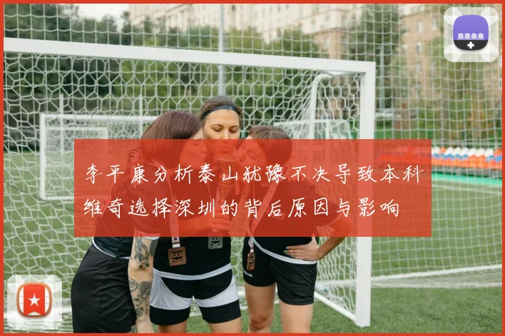 李平康分析泰山犹豫不决导致本科维奇选择深圳的背后原因与影响