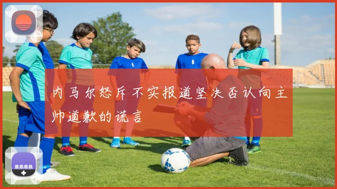 内马尔怒斥不实报道坚决否认向主帅道歉的谎言