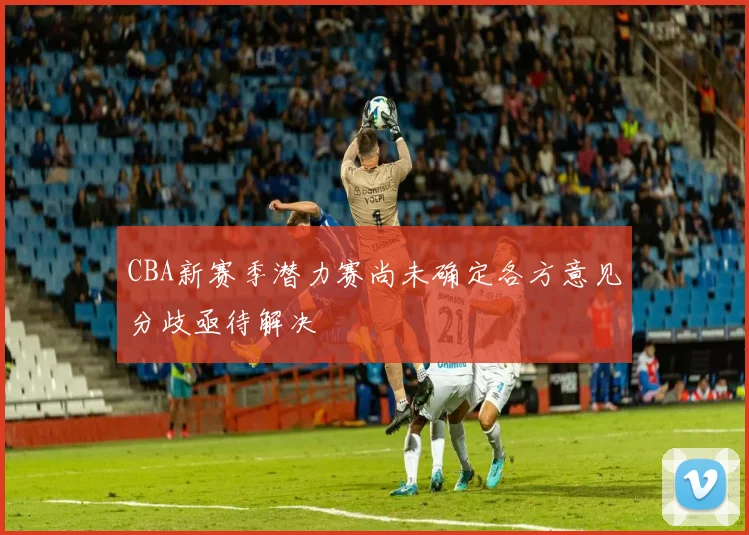CBA新赛季潜力赛尚未确定各方意见分歧亟待解决