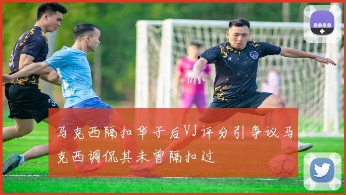 马克西隔扣华子后VJ评分引争议马克西调侃其未曾隔扣过