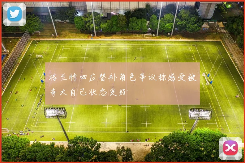格兰特回应替补角色争议称感受被夸大自己状态良好