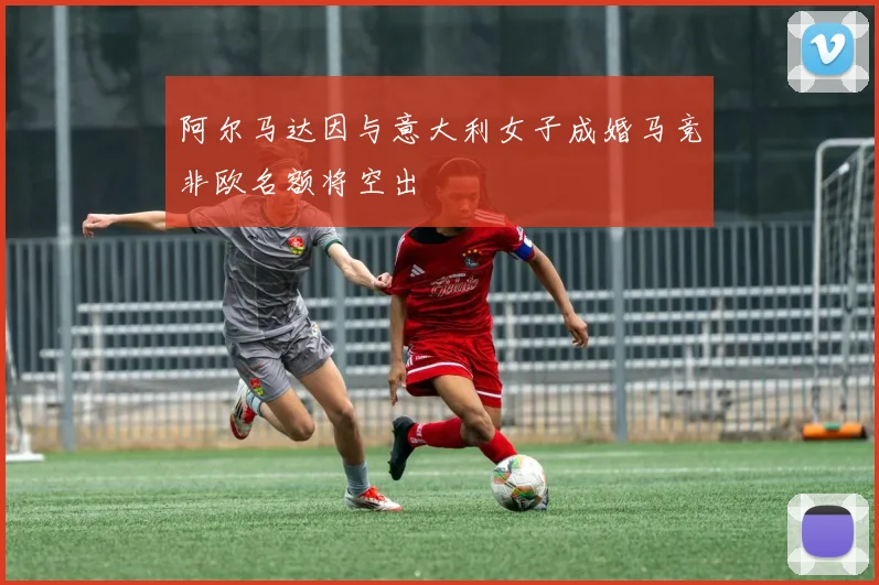 阿尔马达因与意大利女子成婚马竞非欧名额将空出