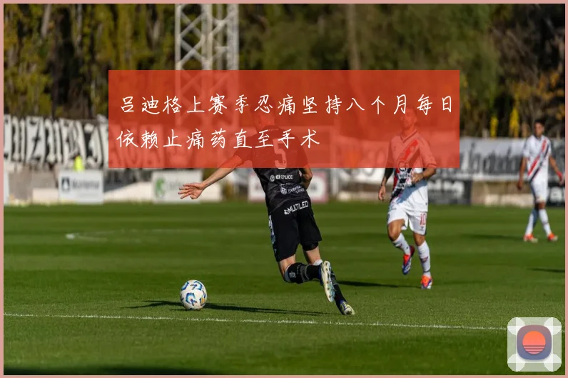 吕迪格上赛季忍痛坚持八个月每日依赖止痛药直至手术