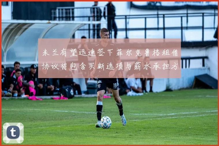 米兰有望迅速签下菲尔克鲁格租借协议将包含买断选项与薪水承担方案