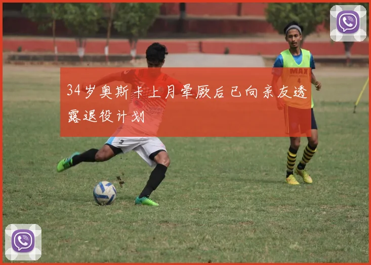 34岁奥斯卡上月晕厥后已向亲友透露退役计划