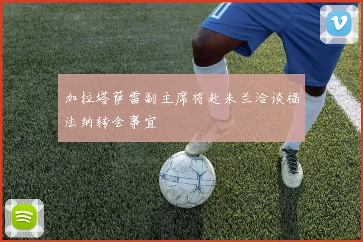 加拉塔萨雷副主席将赴米兰洽谈福法纳转会事宜