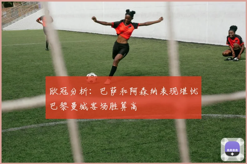 欧冠分析：巴萨和阿森纳表现堪忧巴黎曼城客场胜算高