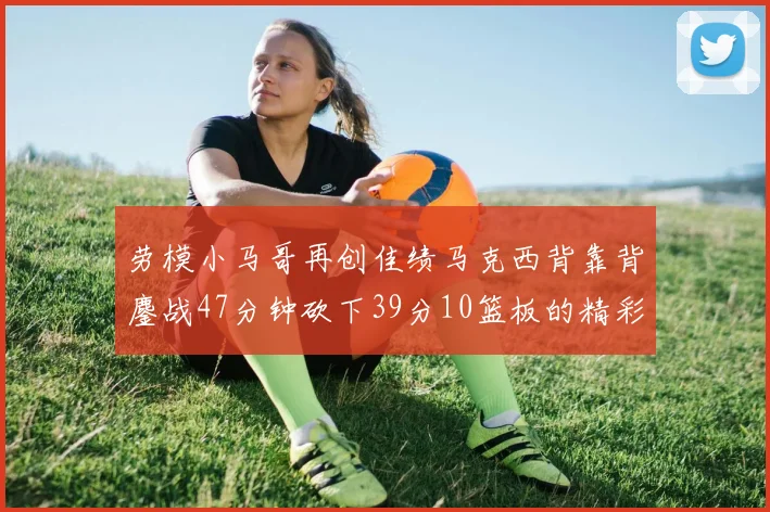 劳模小马哥再创佳绩马克西背靠背鏖战47分钟砍下39分10篮板的精彩表现