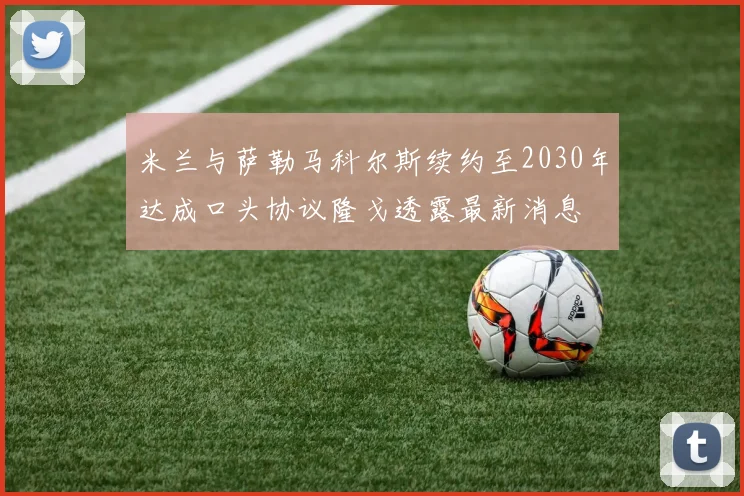 米兰与萨勒马科尔斯续约至2030年达成口头协议隆戈透露最新消息