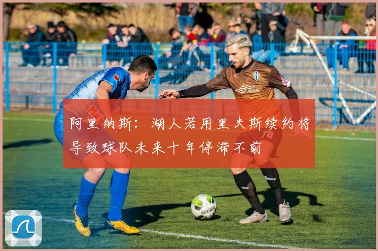 阿里纳斯：湖人若用里夫斯续约将导致球队未来十年停滞不前