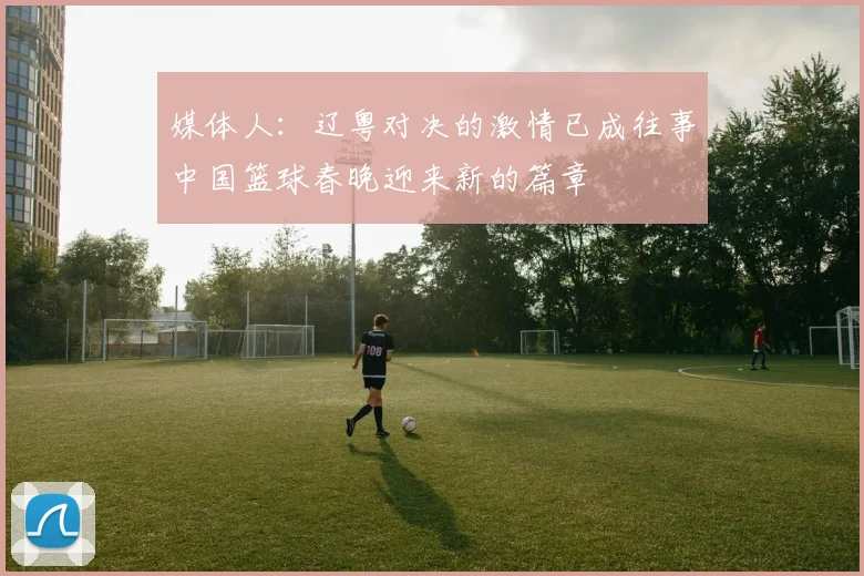 媒体人：辽粤对决的激情已成往事中国篮球春晚迎来新的篇章