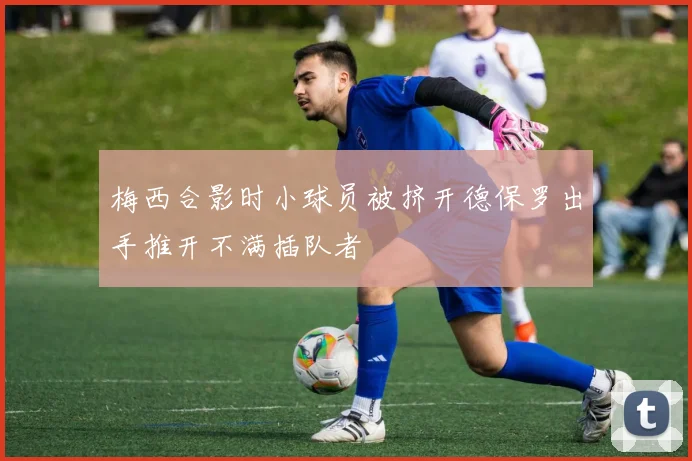 梅西合影时小球员被挤开德保罗出手推开不满插队者