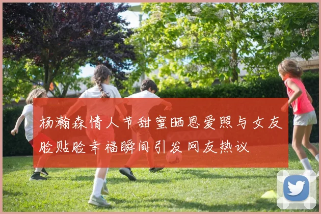 杨瀚森情人节甜蜜晒恩爱照与女友脸贴脸幸福瞬间引发网友热议