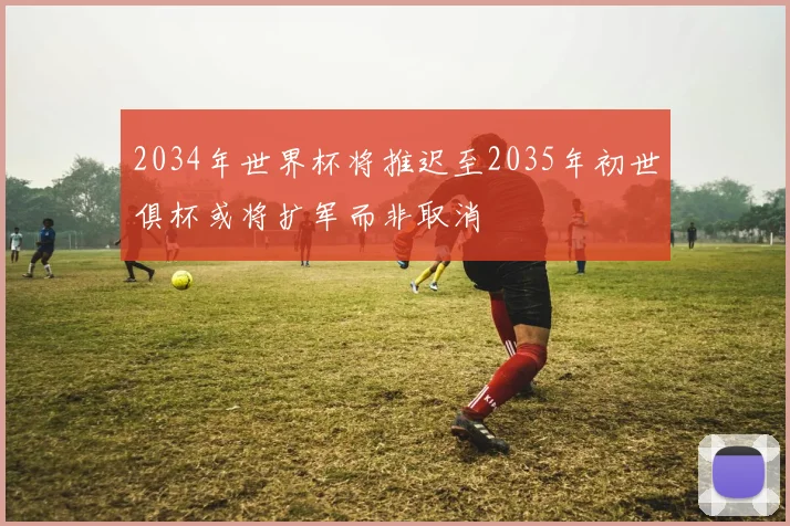 2034年世界杯将推迟至2035年初世俱杯或将扩军而非取消