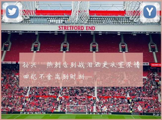 孙兴慜热刺告别战泪洒更衣室深情回忆不舍离别时刻