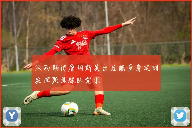 沃西期待詹姆斯复出后能量身定制发挥聚焦球队需求