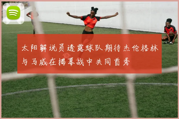 太阳解说员透露球队期待杰伦格林与马威在揭幕战中共同首秀