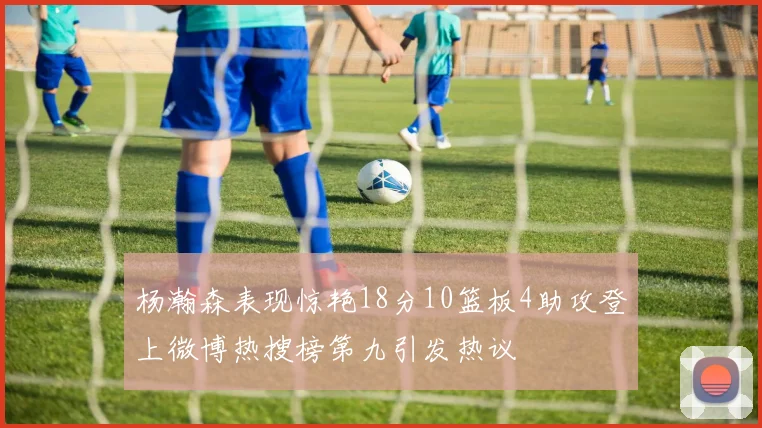 杨瀚森表现惊艳18分10篮板4助攻登上微博热搜榜第九引发热议