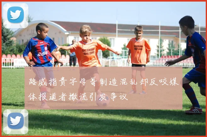 路威指责字母哥制造混乱却反咬媒体报道者撒谎引发争议