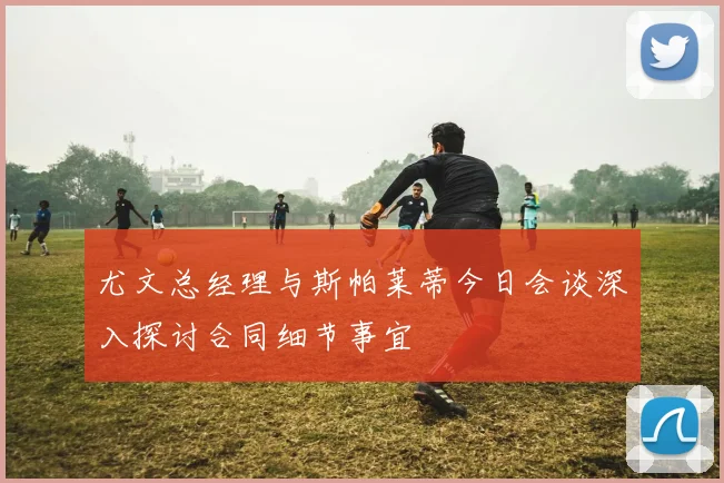 尤文总经理与斯帕莱蒂今日会谈深入探讨合同细节事宜